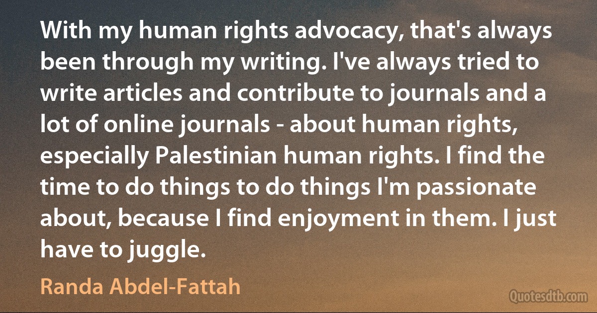 With my human rights advocacy, that's always been through my writing. I've always tried to write articles and contribute to journals and a lot of online journals - about human rights, especially Palestinian human rights. I find the time to do things to do things I'm passionate about, because I find enjoyment in them. I just have to juggle. (Randa Abdel-Fattah)