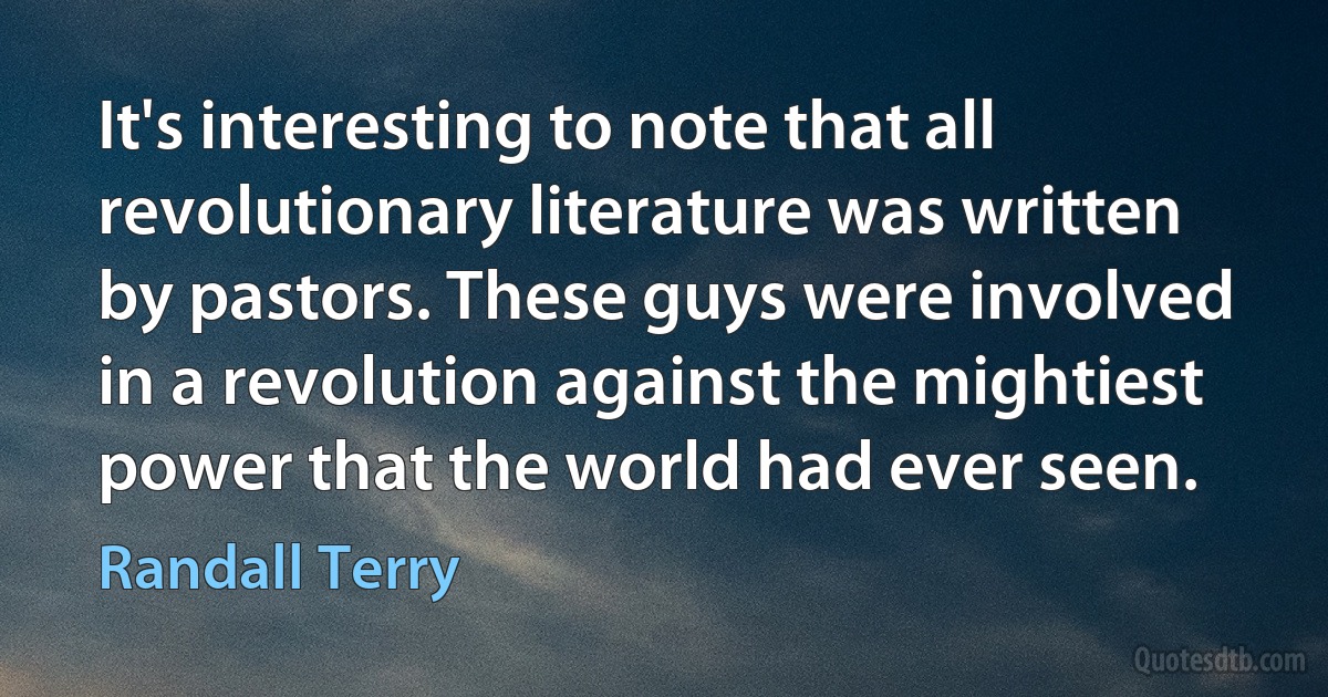 It's interesting to note that all revolutionary literature was written by pastors. These guys were involved in a revolution against the mightiest power that the world had ever seen. (Randall Terry)