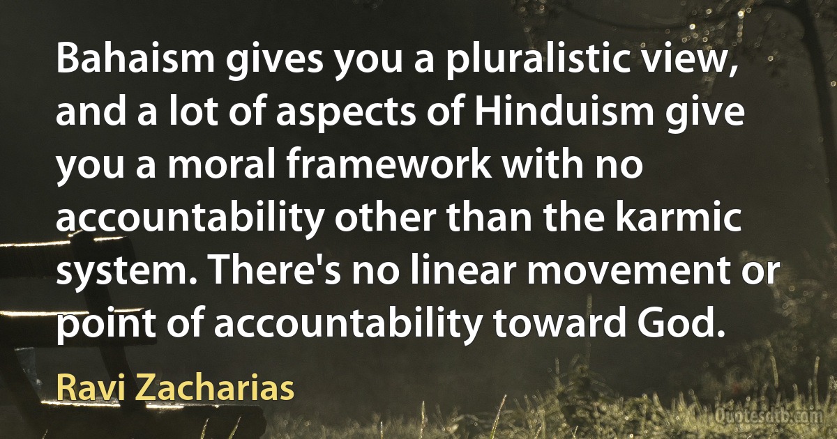 Bahaism gives you a pluralistic view, and a lot of aspects of Hinduism give you a moral framework with no accountability other than the karmic system. There's no linear movement or point of accountability toward God. (Ravi Zacharias)