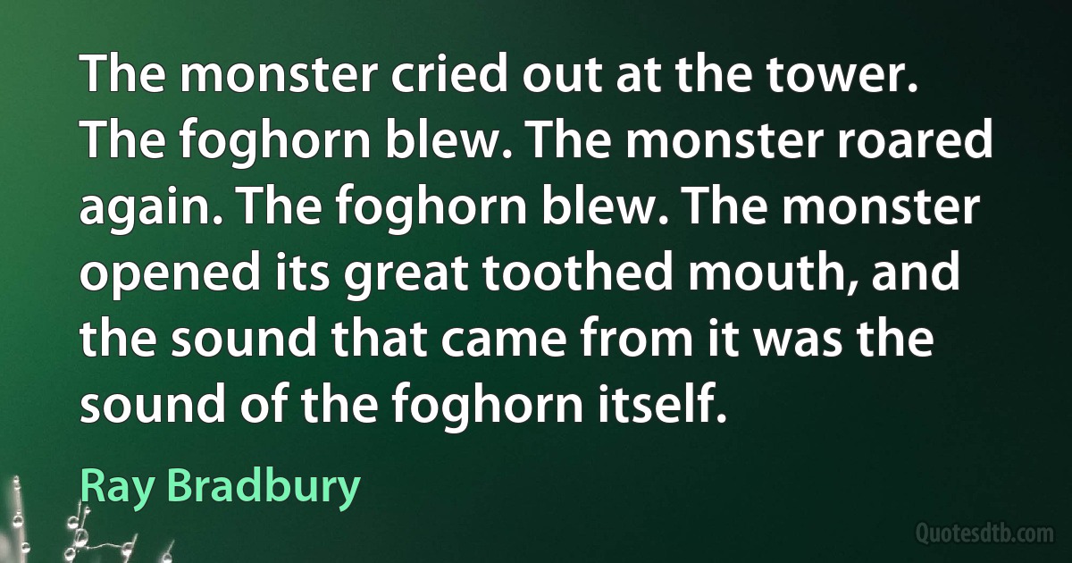 The monster cried out at the tower. The foghorn blew. The monster roared again. The foghorn blew. The monster opened its great toothed mouth, and the sound that came from it was the sound of the foghorn itself. (Ray Bradbury)