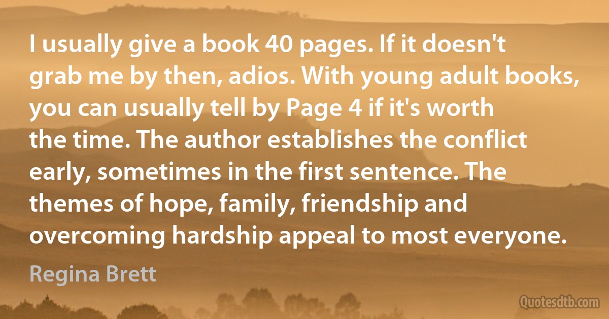 I usually give a book 40 pages. If it doesn't grab me by then, adios. With young adult books, you can usually tell by Page 4 if it's worth the time. The author establishes the conflict early, sometimes in the first sentence. The themes of hope, family, friendship and overcoming hardship appeal to most everyone. (Regina Brett)