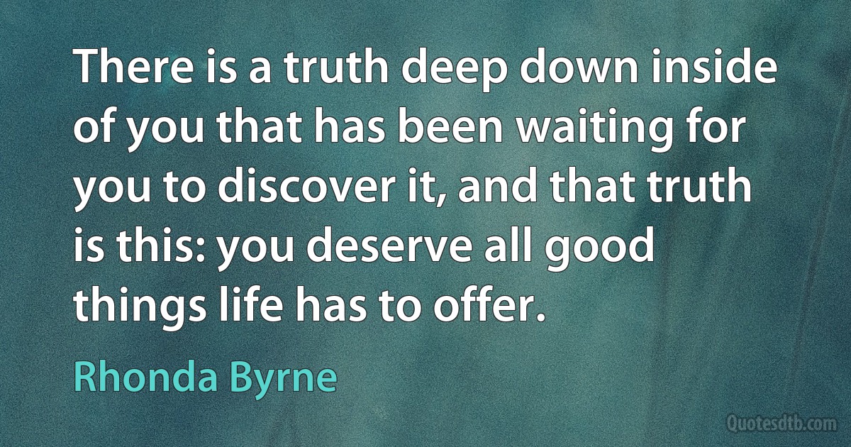 There is a truth deep down inside of you that has been waiting for you to discover it, and that truth is this: you deserve all good things life has to offer. (Rhonda Byrne)