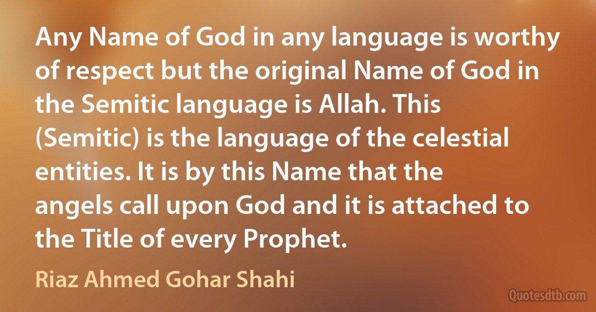 Any Name of God in any language is worthy of respect but the original Name of God in the Semitic language is Allah. This (Semitic) is the language of the celestial entities. It is by this Name that the angels call upon God and it is attached to the Title of every Prophet. (Riaz Ahmed Gohar Shahi)