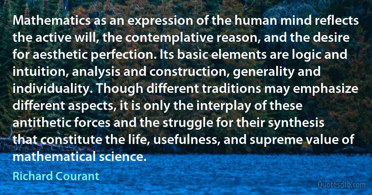 Mathematics as an expression of the human mind reflects the active will, the contemplative reason, and the desire for aesthetic perfection. Its basic elements are logic and intuition, analysis and construction, generality and individuality. Though different traditions may emphasize different aspects, it is only the interplay of these antithetic forces and the struggle for their synthesis that constitute the life, usefulness, and supreme value of mathematical science. (Richard Courant)