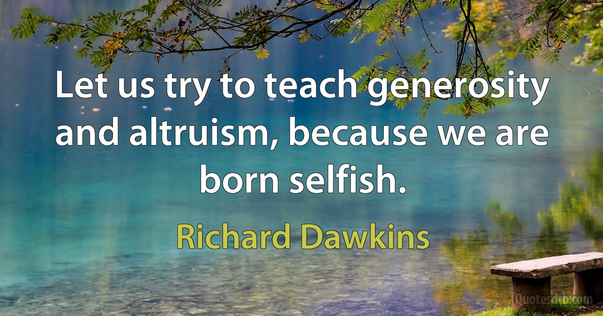 Let us try to teach generosity and altruism, because we are born selfish. (Richard Dawkins)