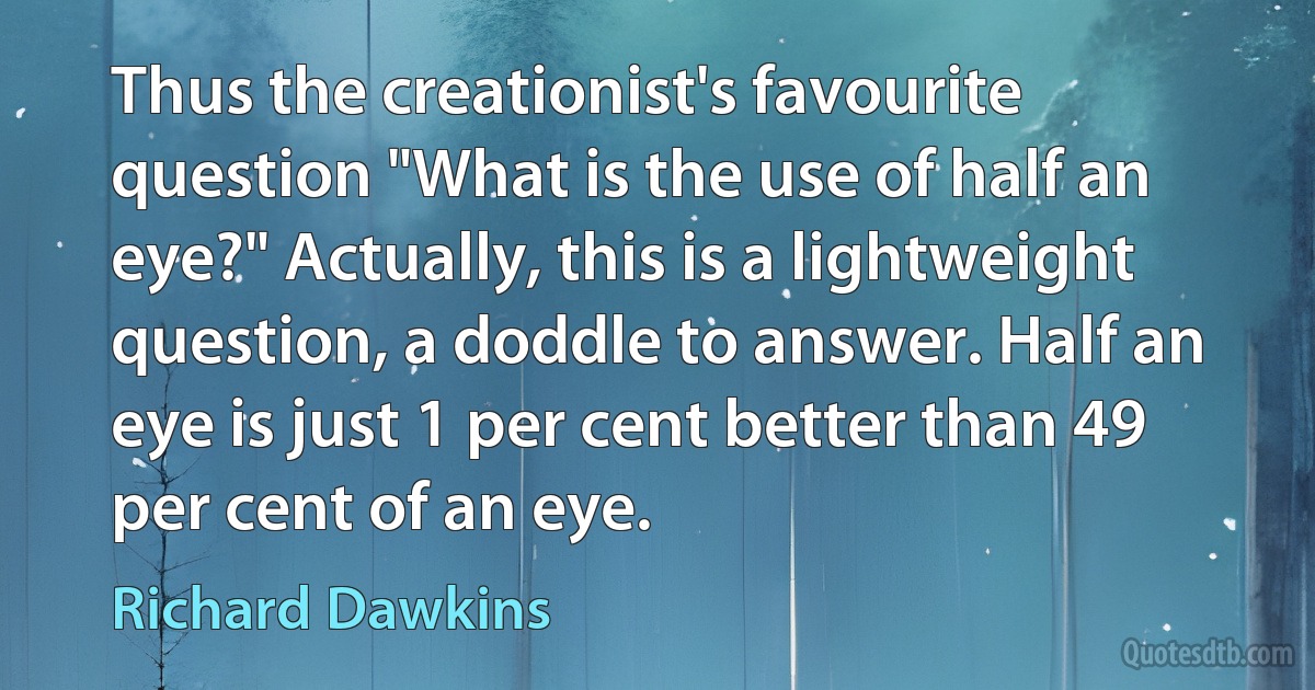 Thus the creationist's favourite question "What is the use of half an eye?" Actually, this is a lightweight question, a doddle to answer. Half an eye is just 1 per cent better than 49 per cent of an eye. (Richard Dawkins)