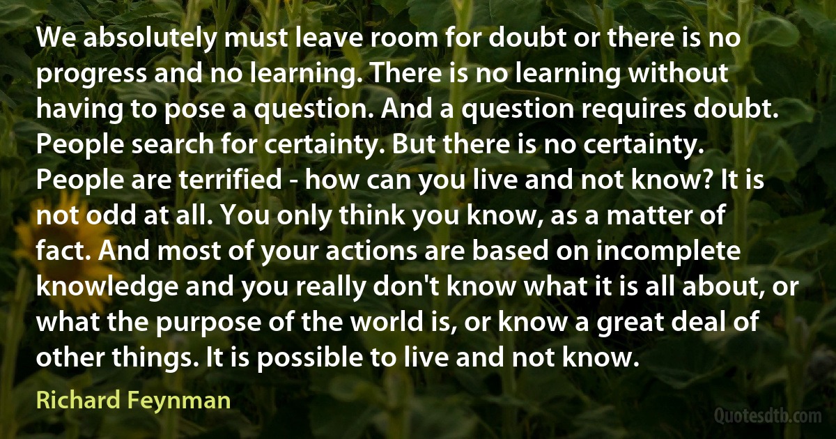 We absolutely must leave room for doubt or there is no progress and no learning. There is no learning without having to pose a question. And a question requires doubt. People search for certainty. But there is no certainty. People are terrified - how can you live and not know? It is not odd at all. You only think you know, as a matter of fact. And most of your actions are based on incomplete knowledge and you really don't know what it is all about, or what the purpose of the world is, or know a great deal of other things. It is possible to live and not know. (Richard Feynman)