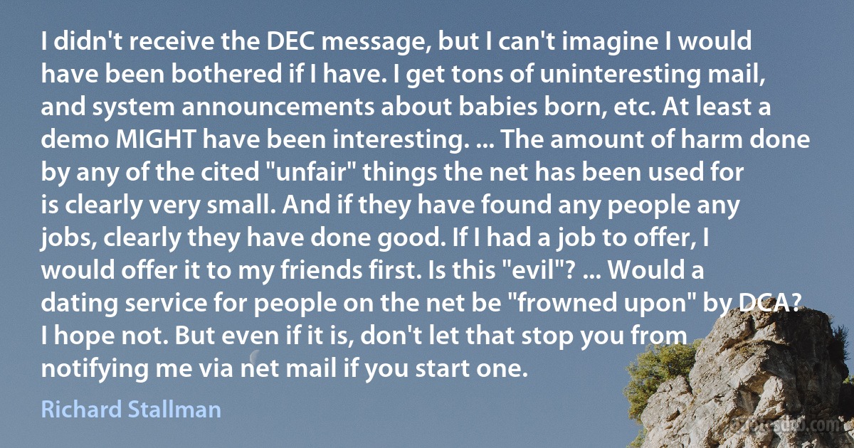 I didn't receive the DEC message, but I can't imagine I would have been bothered if I have. I get tons of uninteresting mail, and system announcements about babies born, etc. At least a demo MIGHT have been interesting. ... The amount of harm done by any of the cited "unfair" things the net has been used for is clearly very small. And if they have found any people any jobs, clearly they have done good. If I had a job to offer, I would offer it to my friends first. Is this "evil"? ... Would a dating service for people on the net be "frowned upon" by DCA? I hope not. But even if it is, don't let that stop you from notifying me via net mail if you start one. (Richard Stallman)