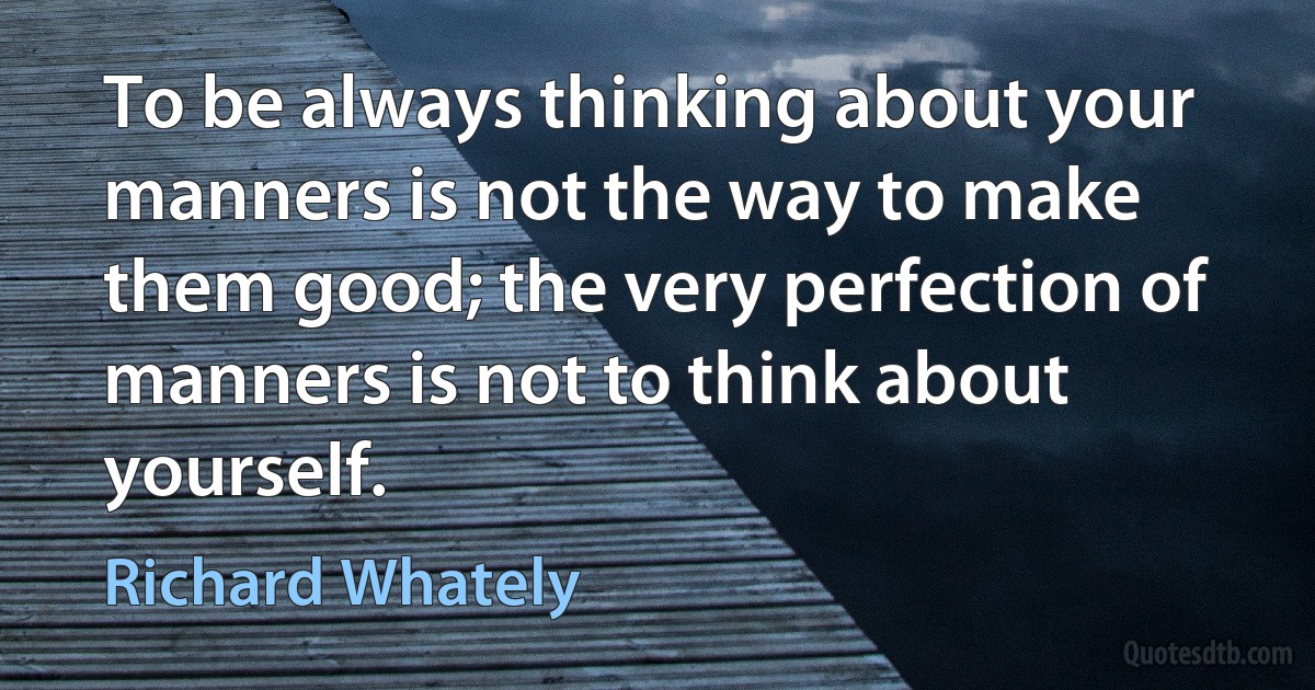 To be always thinking about your manners is not the way to make them good; the very perfection of manners is not to think about yourself. (Richard Whately)