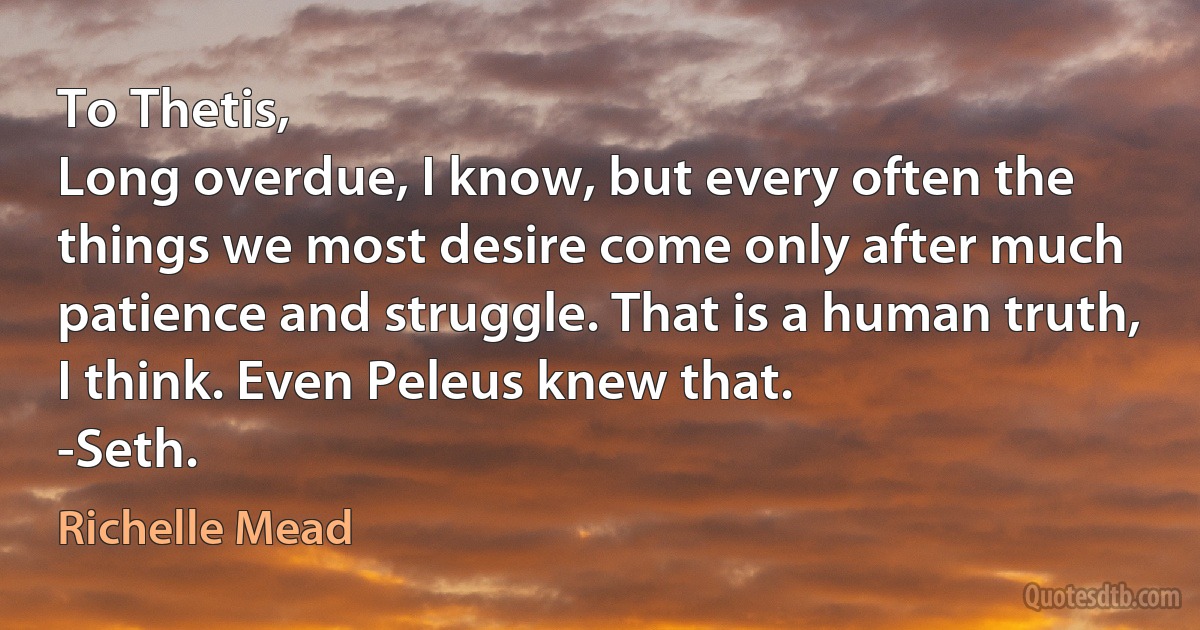 To Thetis,
Long overdue, I know, but every often the things we most desire come only after much patience and struggle. That is a human truth, I think. Even Peleus knew that.
-Seth. (Richelle Mead)