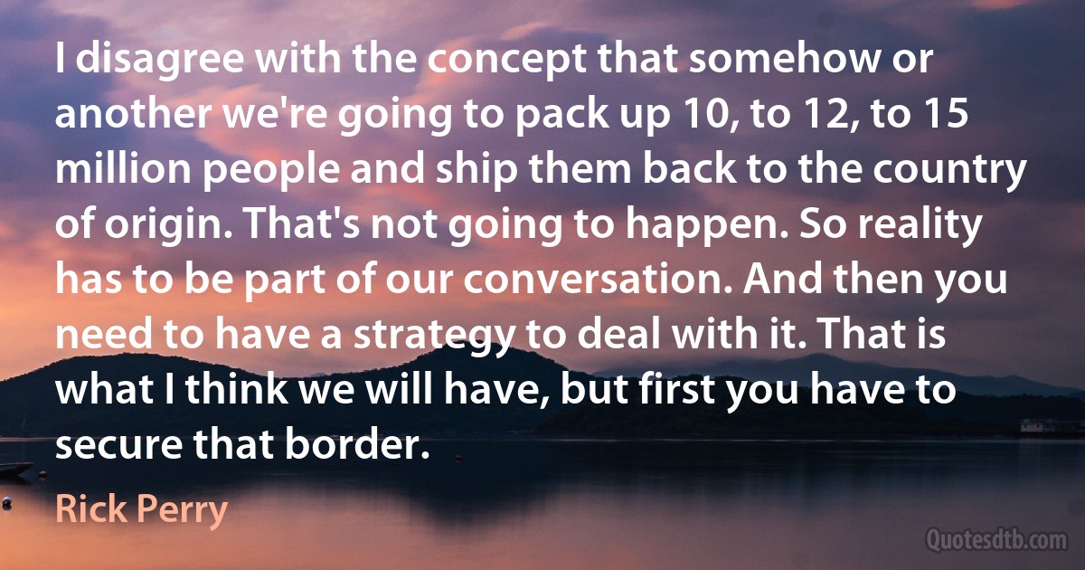 I disagree with the concept that somehow or another we're going to pack up 10, to 12, to 15 million people and ship them back to the country of origin. That's not going to happen. So reality has to be part of our conversation. And then you need to have a strategy to deal with it. That is what I think we will have, but first you have to secure that border. (Rick Perry)