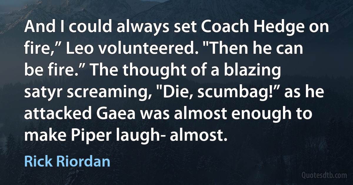 And I could always set Coach Hedge on fire,” Leo volunteered. "Then he can be fire.” The thought of a blazing satyr screaming, "Die, scumbag!” as he attacked Gaea was almost enough to make Piper laugh- almost. (Rick Riordan)