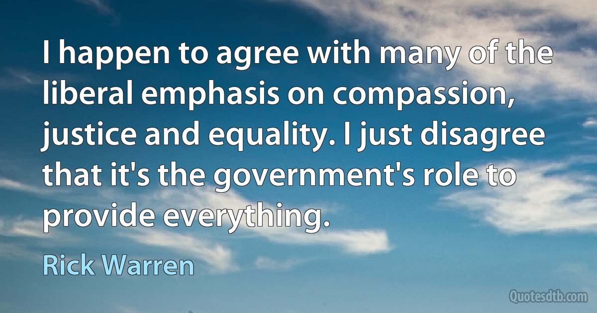 I happen to agree with many of the liberal emphasis on compassion, justice and equality. I just disagree that it's the government's role to provide everything. (Rick Warren)