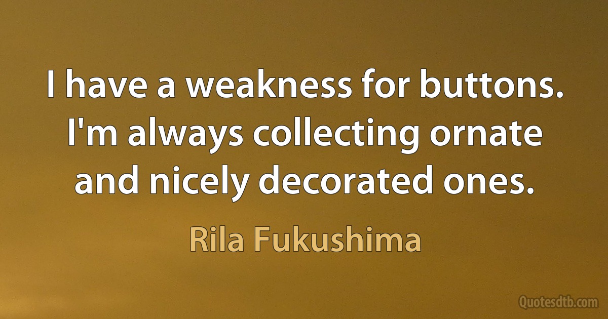 I have a weakness for buttons. I'm always collecting ornate and nicely decorated ones. (Rila Fukushima)