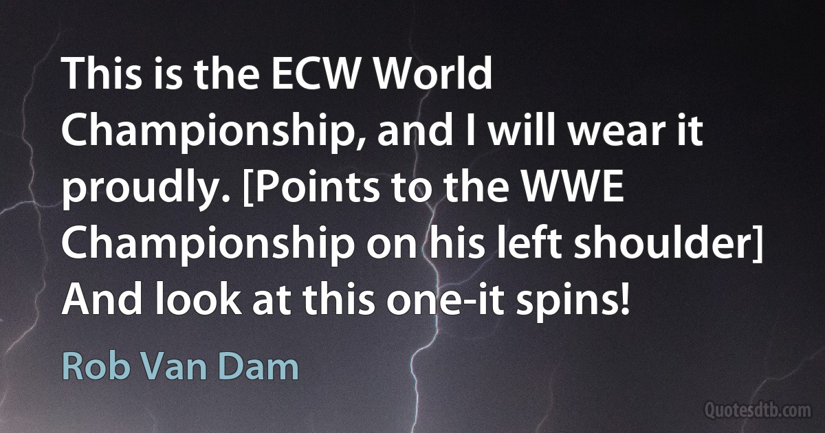 This is the ECW World Championship, and I will wear it proudly. [Points to the WWE Championship on his left shoulder] And look at this one-it spins! (Rob Van Dam)