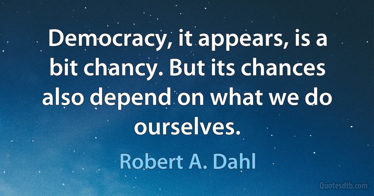 Democracy, it appears, is a bit chancy. But its chances also depend on what we do ourselves. (Robert A. Dahl)