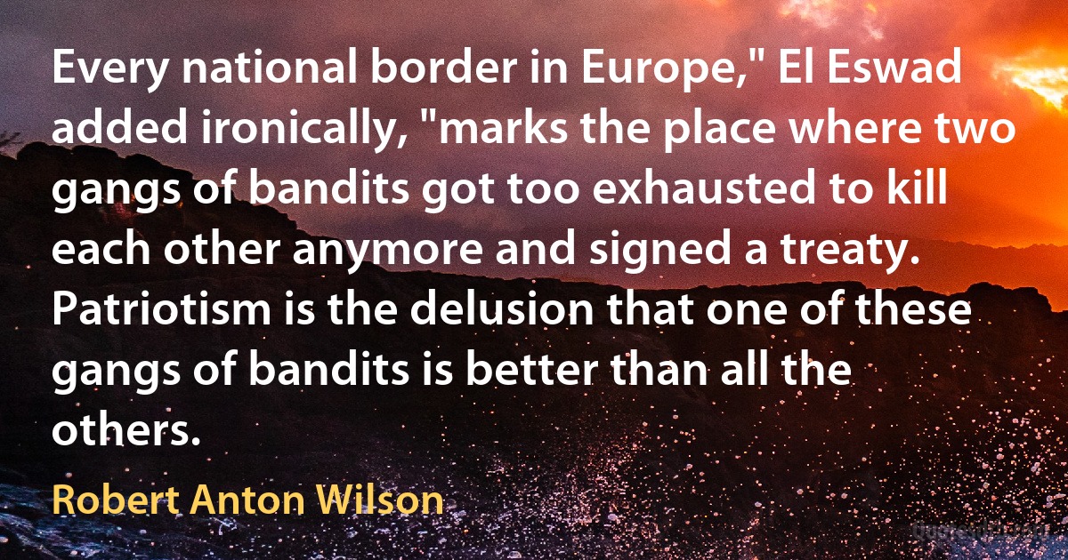 Every national border in Europe," El Eswad added ironically, "marks the place where two gangs of bandits got too exhausted to kill each other anymore and signed a treaty. Patriotism is the delusion that one of these gangs of bandits is better than all the others. (Robert Anton Wilson)