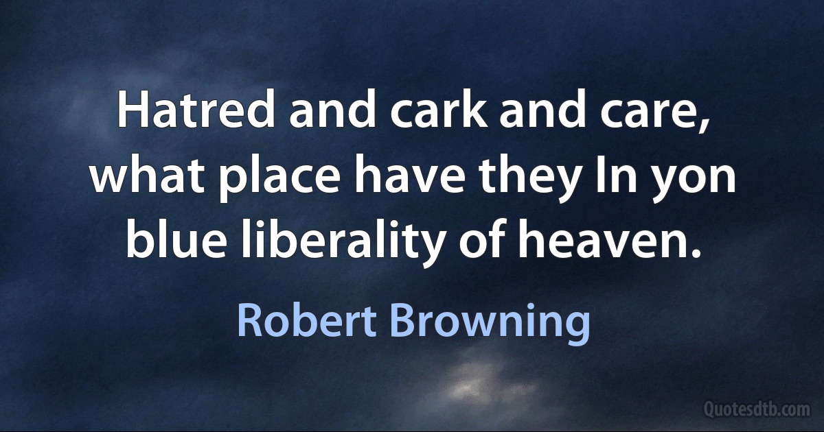 Hatred and cark and care, what place have they In yon blue liberality of heaven. (Robert Browning)