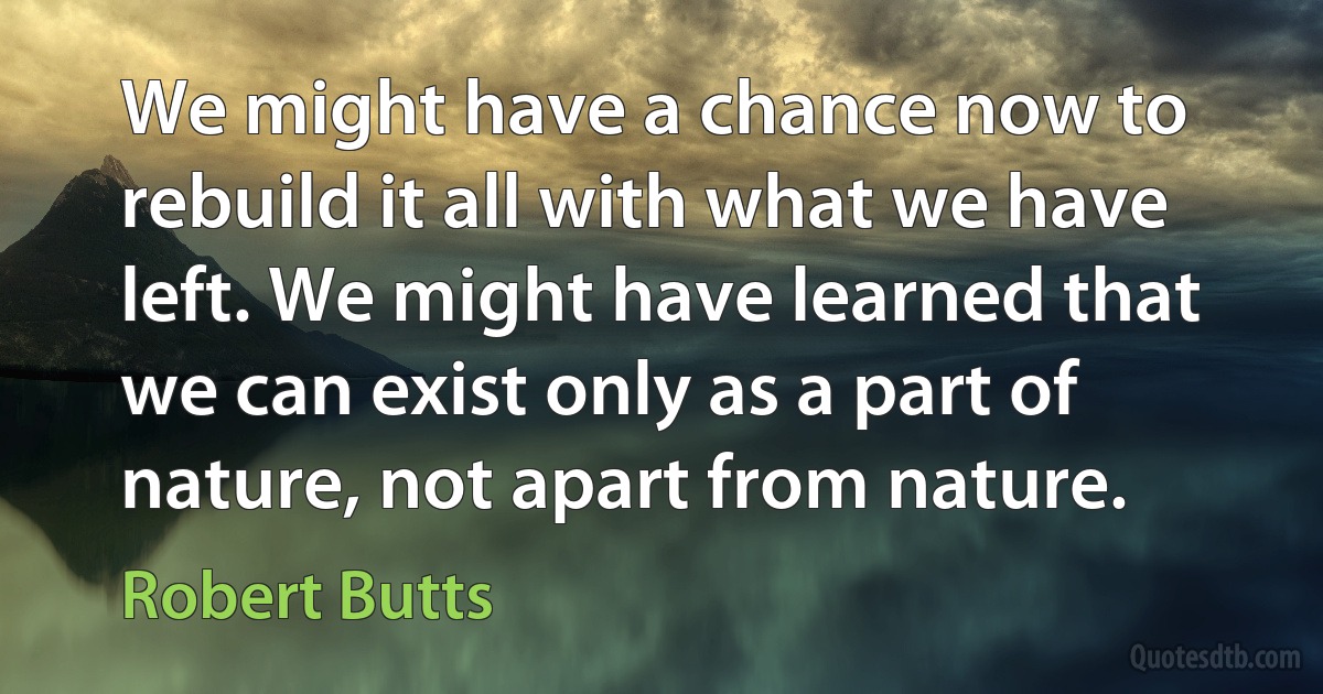 We might have a chance now to rebuild it all with what we have left. We might have learned that we can exist only as a part of nature, not apart from nature. (Robert Butts)