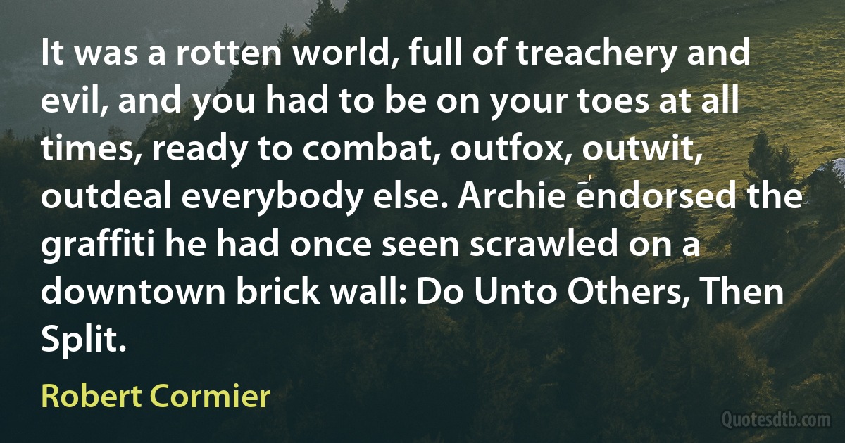 It was a rotten world, full of treachery and evil, and you had to be on your toes at all times, ready to combat, outfox, outwit, outdeal everybody else. Archie endorsed the graffiti he had once seen scrawled on a downtown brick wall: Do Unto Others, Then Split. (Robert Cormier)