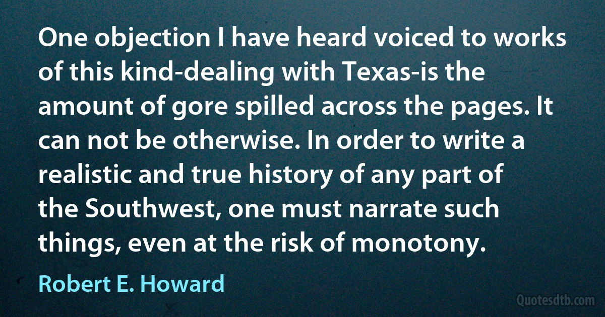 One objection I have heard voiced to works of this kind-dealing with Texas-is the amount of gore spilled across the pages. It can not be otherwise. In order to write a realistic and true history of any part of the Southwest, one must narrate such things, even at the risk of monotony. (Robert E. Howard)