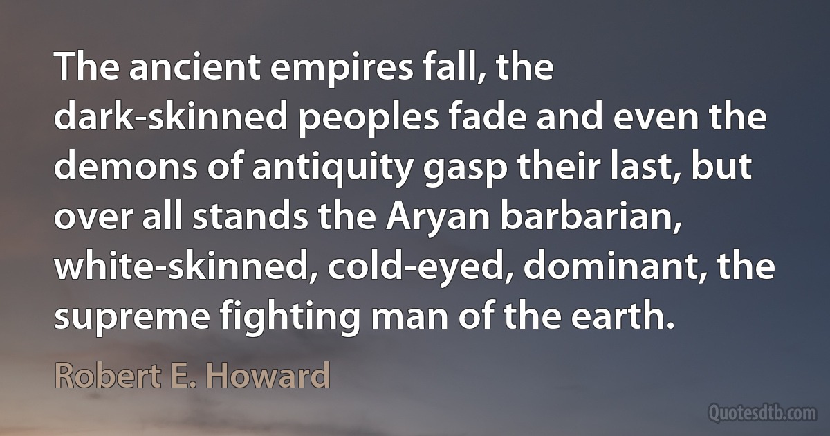 The ancient empires fall, the dark-skinned peoples fade and even the demons of antiquity gasp their last, but over all stands the Aryan barbarian, white-skinned, cold-eyed, dominant, the supreme fighting man of the earth. (Robert E. Howard)