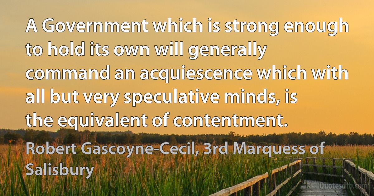 A Government which is strong enough to hold its own will generally command an acquiescence which with all but very speculative minds, is the equivalent of contentment. (Robert Gascoyne-Cecil, 3rd Marquess of Salisbury)