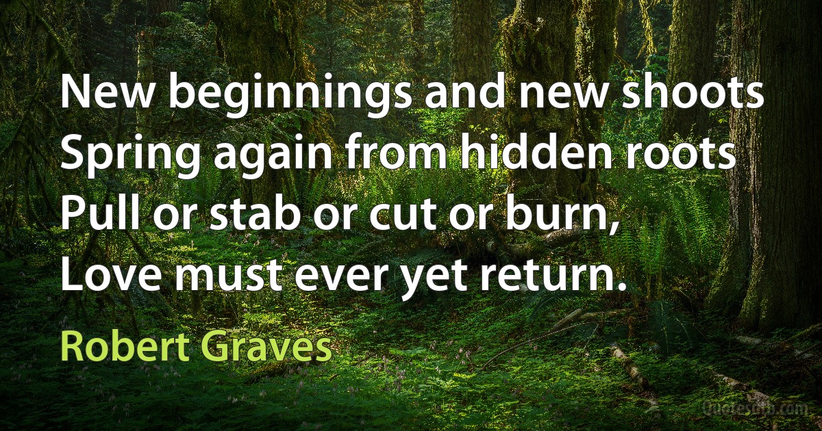 New beginnings and new shoots
Spring again from hidden roots
Pull or stab or cut or burn,
Love must ever yet return. (Robert Graves)