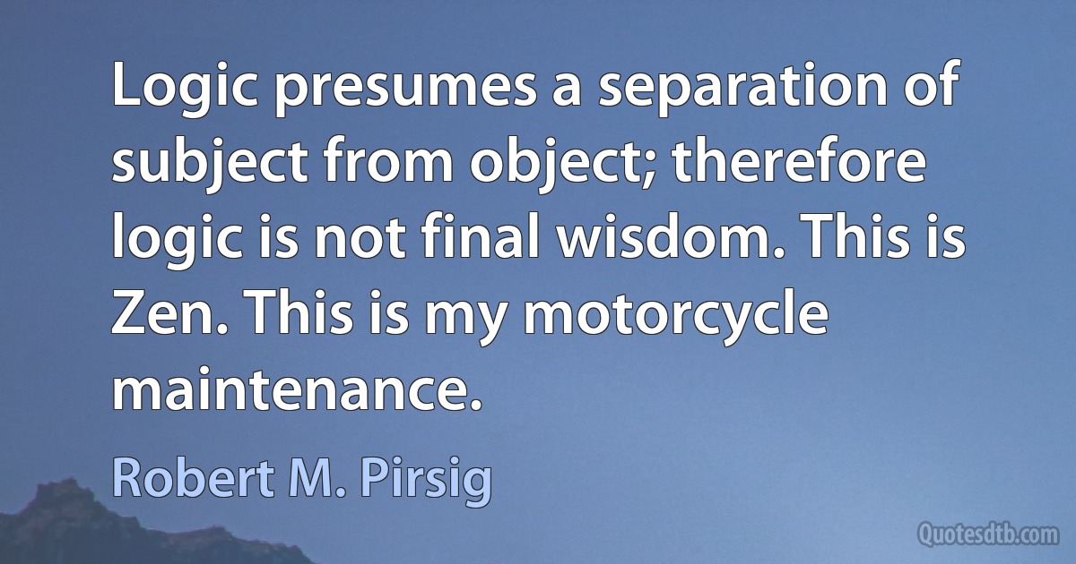 Logic presumes a separation of subject from object; therefore logic is not final wisdom. This is Zen. This is my motorcycle maintenance. (Robert M. Pirsig)