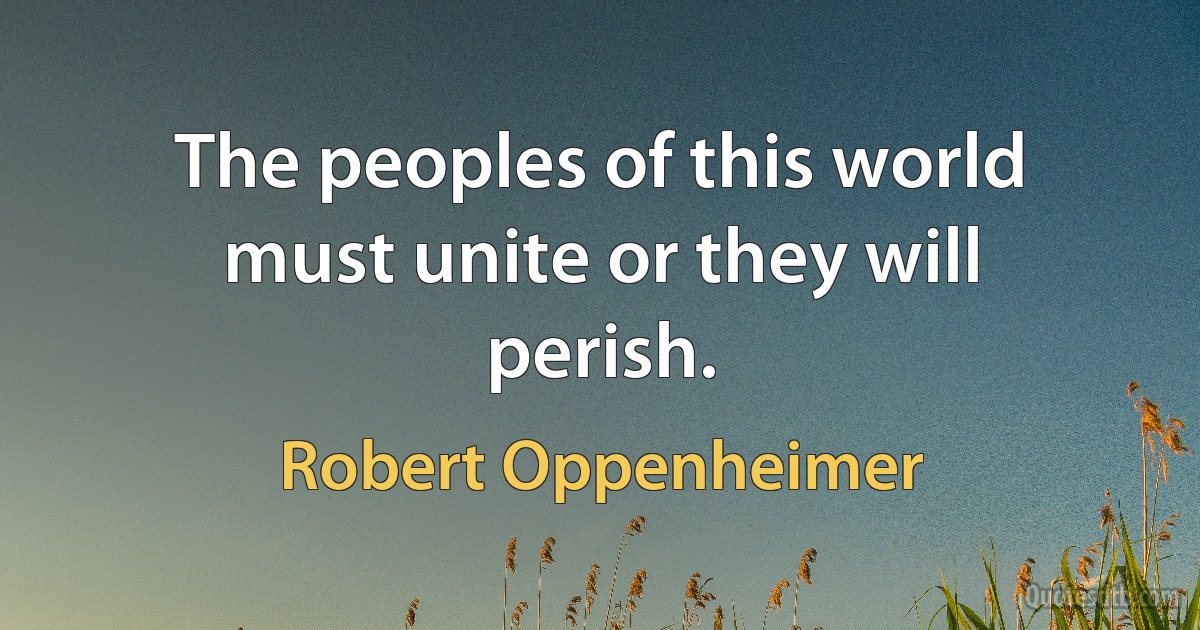 The peoples of this world must unite or they will perish. (Robert Oppenheimer)