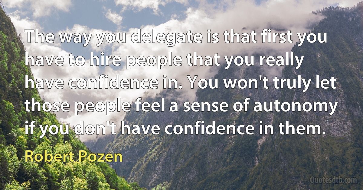 The way you delegate is that first you have to hire people that you really have confidence in. You won't truly let those people feel a sense of autonomy if you don't have confidence in them. (Robert Pozen)