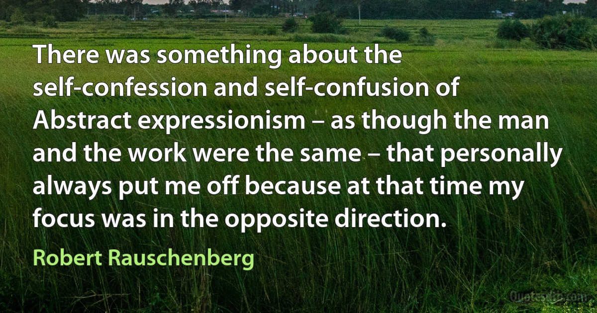 There was something about the self-confession and self-confusion of Abstract expressionism – as though the man and the work were the same – that personally always put me off because at that time my focus was in the opposite direction. (Robert Rauschenberg)