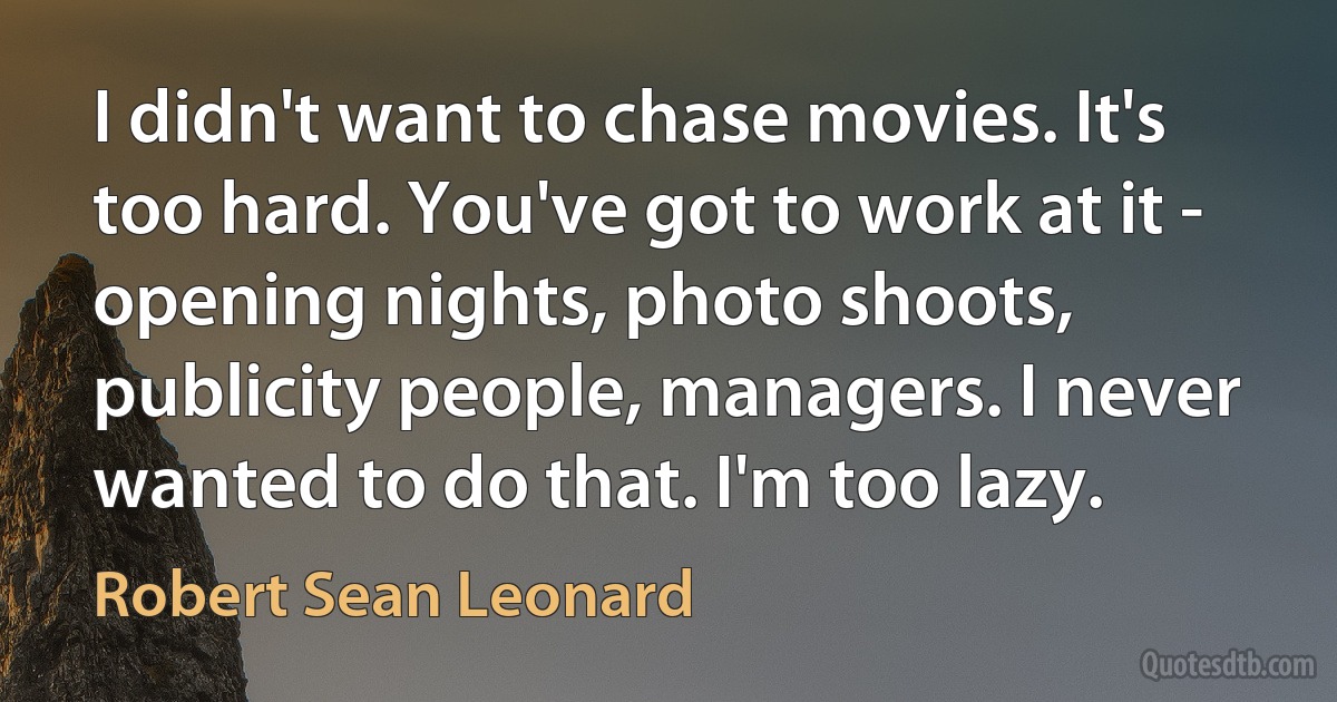 I didn't want to chase movies. It's too hard. You've got to work at it - opening nights, photo shoots, publicity people, managers. I never wanted to do that. I'm too lazy. (Robert Sean Leonard)