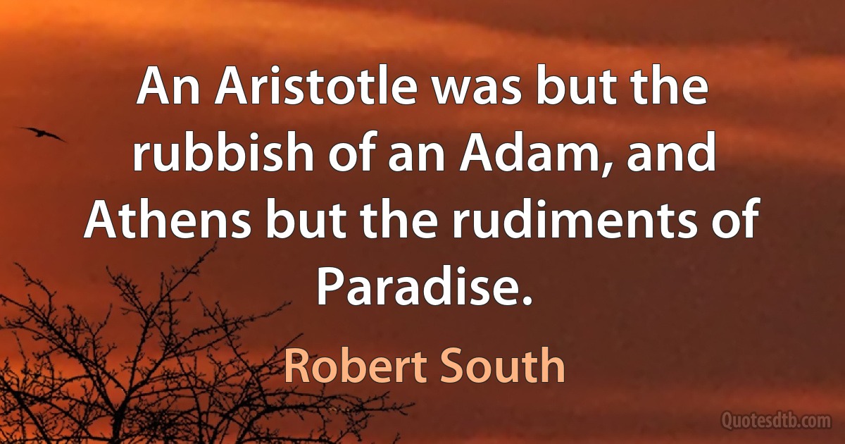 An Aristotle was but the rubbish of an Adam, and Athens but the rudiments of Paradise. (Robert South)