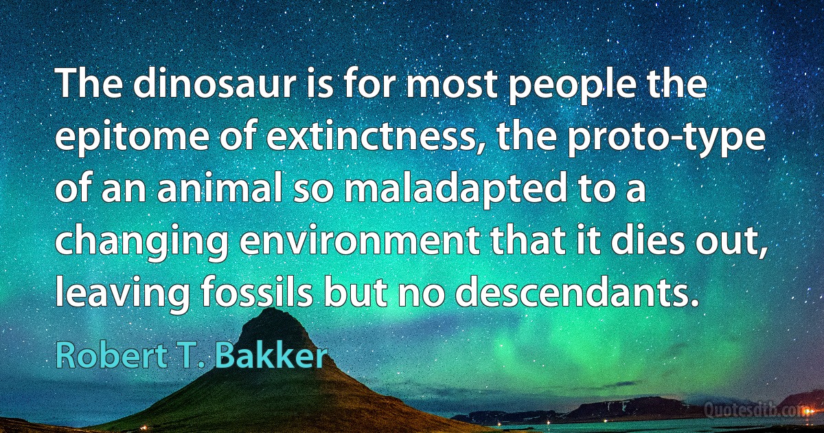 The dinosaur is for most people the epitome of extinctness, the proto­type of an animal so maladapted to a changing environment that it dies out, leaving fossils but no descendants. (Robert T. Bakker)