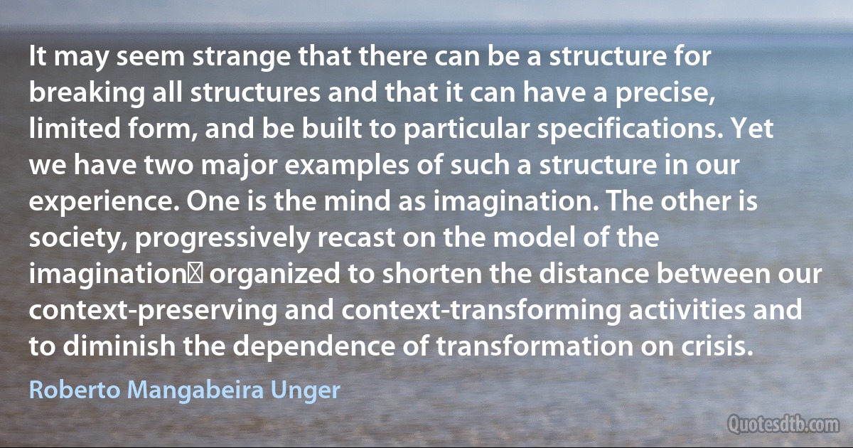 It may seem strange that there can be a structure for breaking all structures and that it can have a precise, limited form, and be built to particular specifications. Yet we have two major examples of such a structure in our experience. One is the mind as imagination. The other is society, progressively recast on the model of the imaginationː organized to shorten the distance between our context-preserving and context-transforming activities and to diminish the dependence of transformation on crisis. (Roberto Mangabeira Unger)