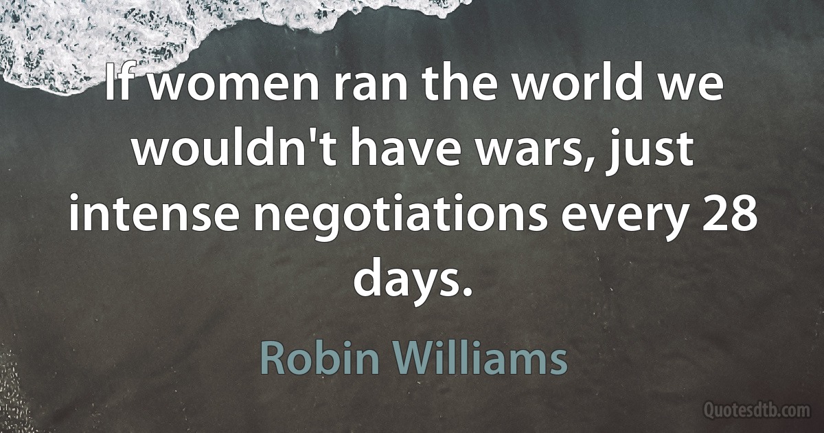 If women ran the world we wouldn't have wars, just intense negotiations every 28 days. (Robin Williams)