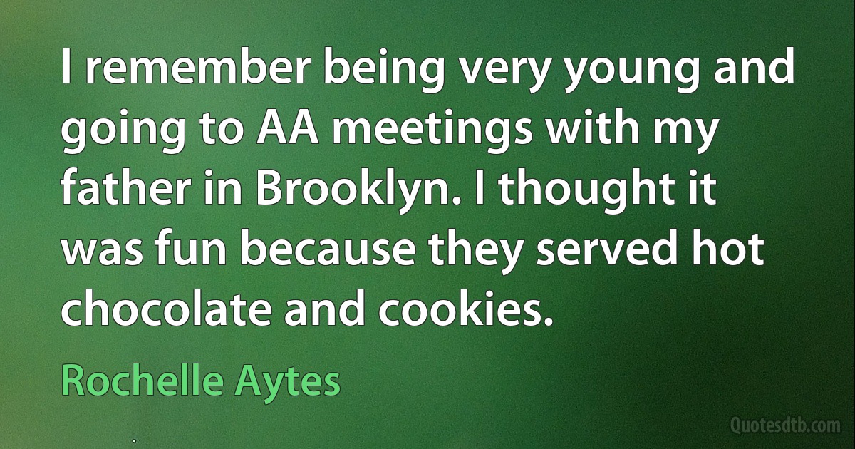 I remember being very young and going to AA meetings with my father in Brooklyn. I thought it was fun because they served hot chocolate and cookies. (Rochelle Aytes)