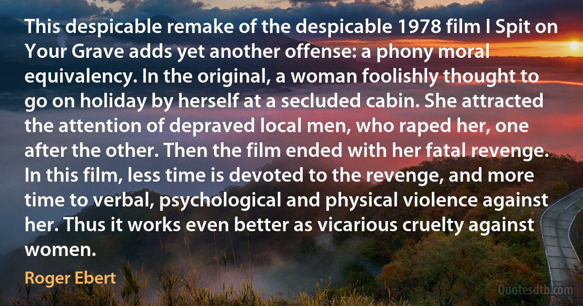 This despicable remake of the despicable 1978 film I Spit on Your Grave adds yet another offense: a phony moral equivalency. In the original, a woman foolishly thought to go on holiday by herself at a secluded cabin. She attracted the attention of depraved local men, who raped her, one after the other. Then the film ended with her fatal revenge. In this film, less time is devoted to the revenge, and more time to verbal, psychological and physical violence against her. Thus it works even better as vicarious cruelty against women. (Roger Ebert)