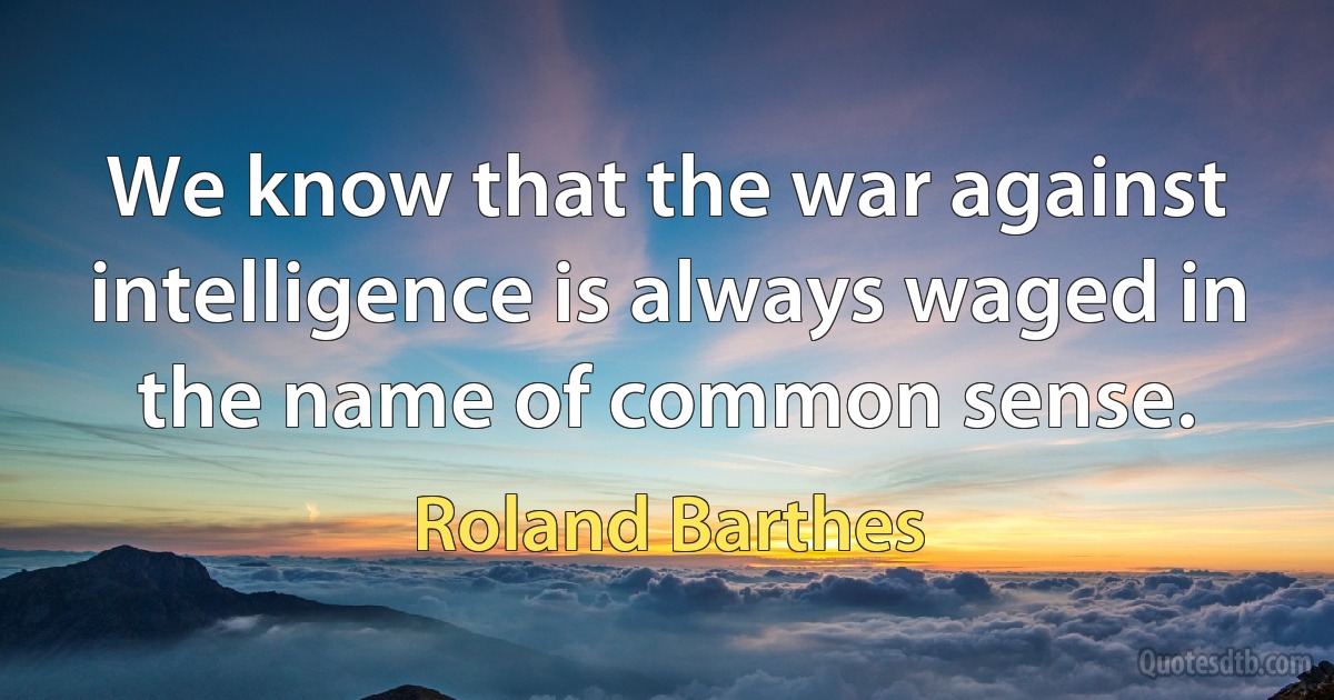 We know that the war against intelligence is always waged in the name of common sense. (Roland Barthes)