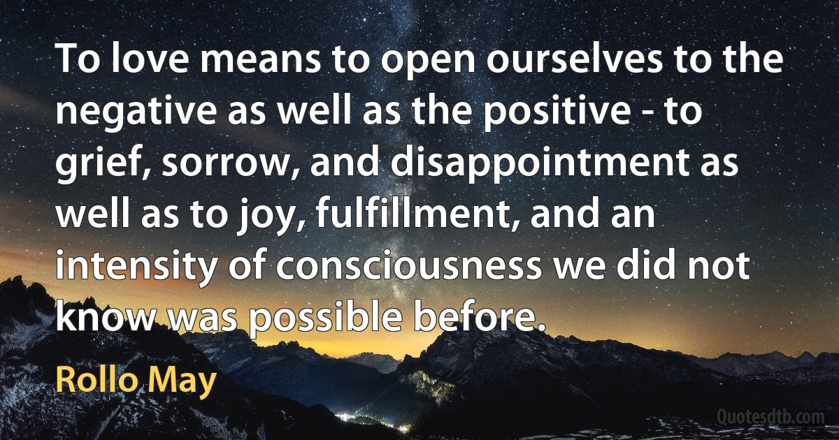 To love means to open ourselves to the negative as well as the positive - to grief, sorrow, and disappointment as well as to joy, fulfillment, and an intensity of consciousness we did not know was possible before. (Rollo May)