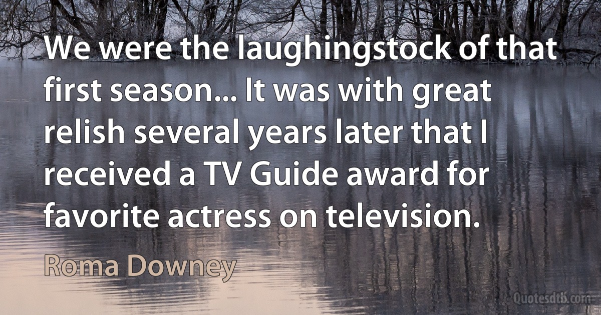 We were the laughingstock of that first season... It was with great relish several years later that I received a TV Guide award for favorite actress on television. (Roma Downey)