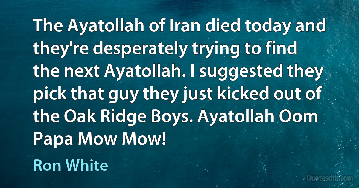 The Ayatollah of Iran died today and they're desperately trying to find the next Ayatollah. I suggested they pick that guy they just kicked out of the Oak Ridge Boys. Ayatollah Oom Papa Mow Mow! (Ron White)