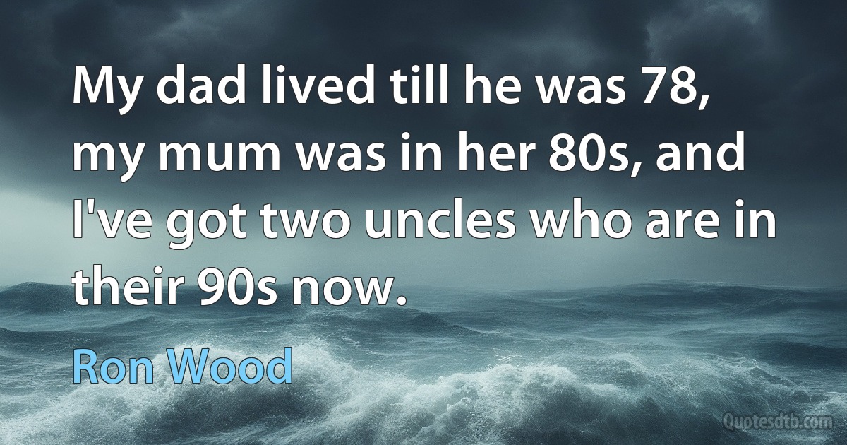 My dad lived till he was 78, my mum was in her 80s, and I've got two uncles who are in their 90s now. (Ron Wood)