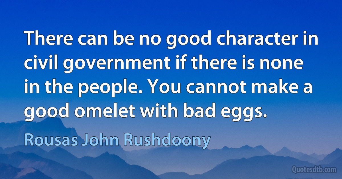 There can be no good character in civil government if there is none in the people. You cannot make a good omelet with bad eggs. (Rousas John Rushdoony)