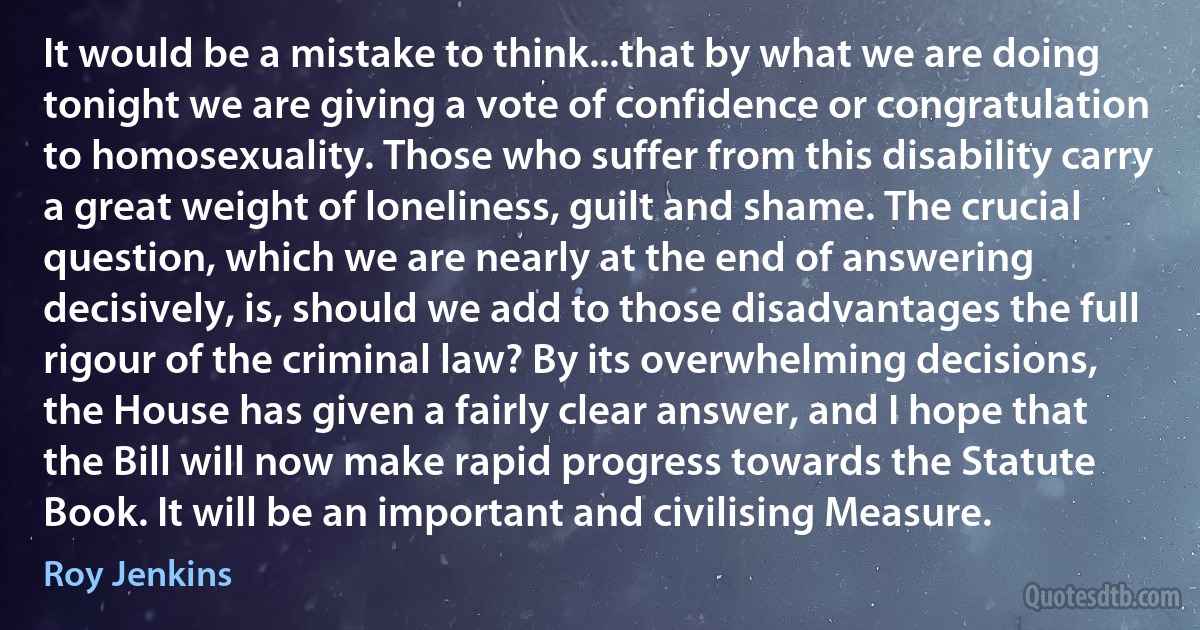 It would be a mistake to think...that by what we are doing tonight we are giving a vote of confidence or congratulation to homosexuality. Those who suffer from this disability carry a great weight of loneliness, guilt and shame. The crucial question, which we are nearly at the end of answering decisively, is, should we add to those disadvantages the full rigour of the criminal law? By its overwhelming decisions, the House has given a fairly clear answer, and I hope that the Bill will now make rapid progress towards the Statute Book. It will be an important and civilising Measure. (Roy Jenkins)