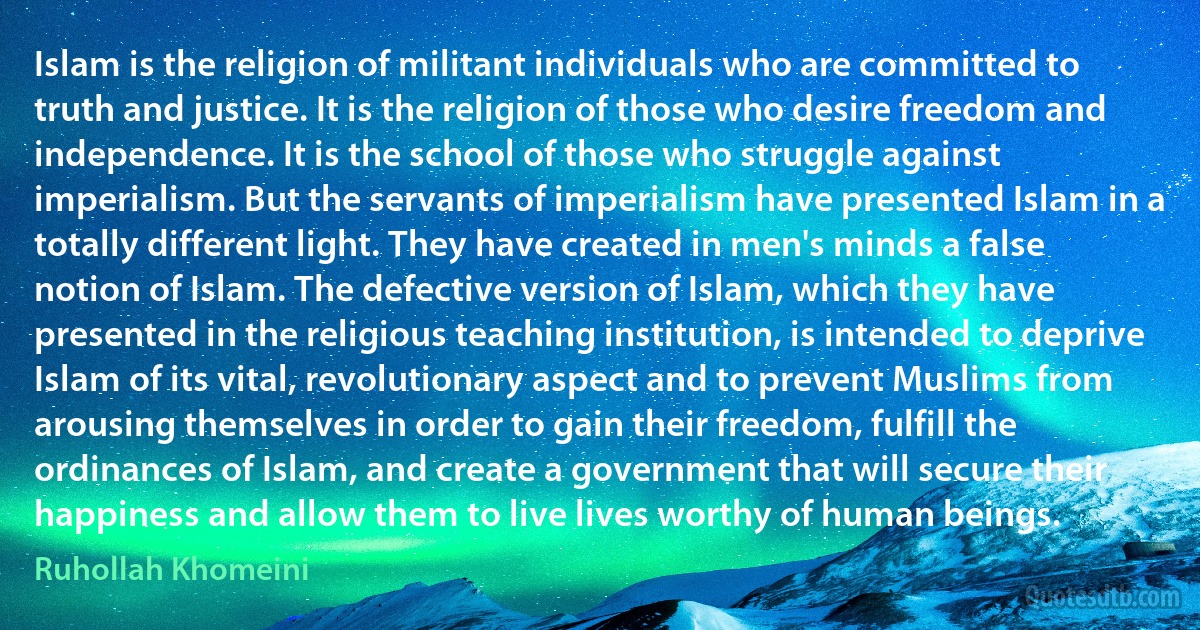 Islam is the religion of militant individuals who are committed to truth and justice. It is the religion of those who desire freedom and independence. It is the school of those who struggle against imperialism. But the servants of imperialism have presented Islam in a totally different light. They have created in men's minds a false notion of Islam. The defective version of Islam, which they have presented in the religious teaching institution, is intended to deprive Islam of its vital, revolutionary aspect and to prevent Muslims from arousing themselves in order to gain their freedom, fulfill the ordinances of Islam, and create a government that will secure their happiness and allow them to live lives worthy of human beings. (Ruhollah Khomeini)