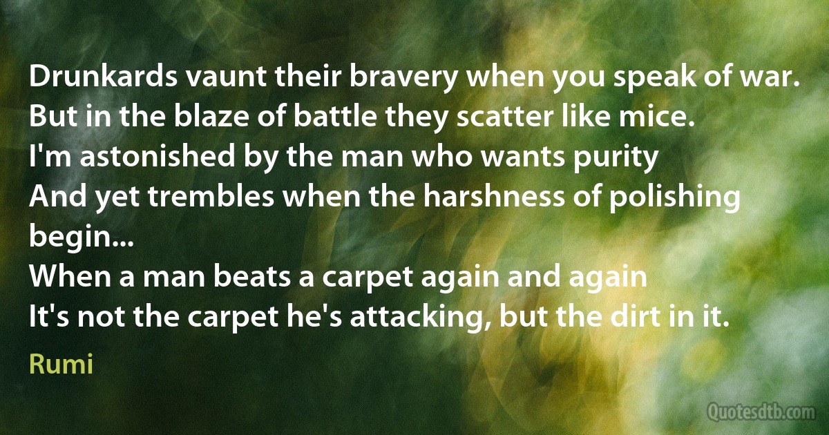 Drunkards vaunt their bravery when you speak of war.
But in the blaze of battle they scatter like mice.
I'm astonished by the man who wants purity
And yet trembles when the harshness of polishing begin...
When a man beats a carpet again and again
It's not the carpet he's attacking, but the dirt in it. (Rumi)