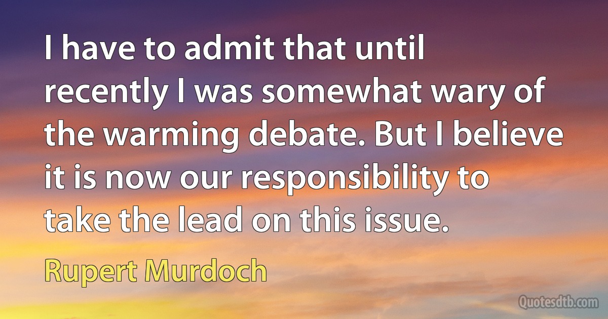 I have to admit that until recently I was somewhat wary of the warming debate. But I believe it is now our responsibility to take the lead on this issue. (Rupert Murdoch)