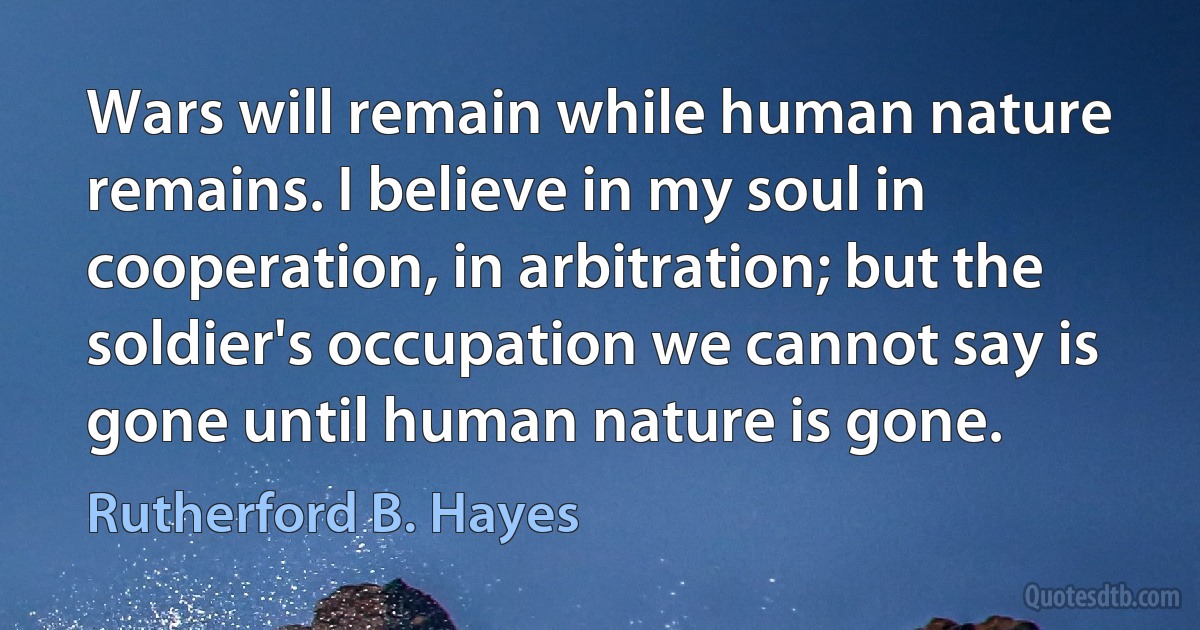 Wars will remain while human nature remains. I believe in my soul in cooperation, in arbitration; but the soldier's occupation we cannot say is gone until human nature is gone. (Rutherford B. Hayes)